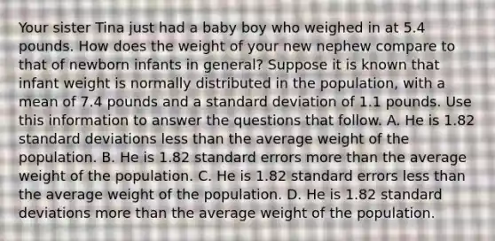 Your sister Tina just had a baby boy who weighed in at 5.4 pounds. How does the weight of your new nephew compare to that of newborn infants in general? Suppose it is known that infant weight is normally distributed in the population, with a mean of 7.4 pounds and a standard deviation of 1.1 pounds. Use this information to answer the questions that follow. A. He is 1.82 standard deviations less than the average weight of the population. B. He is 1.82 standard errors more than the average weight of the population. C. He is 1.82 standard errors less than the average weight of the population. D. He is 1.82 standard deviations more than the average weight of the population.