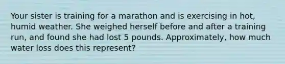 Your sister is training for a marathon and is exercising in hot, humid weather. She weighed herself before and after a training run, and found she had lost 5 pounds. Approximately, how much water loss does this represent?