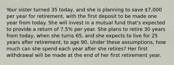 Your sister turned 35 today, and she is planning to save 7,000 per year for retirement, with the first deposit to be made one year from today. She will invest in a mutual fund that's expected to provide a return of 7.5% per year. She plans to retire 30 years from today, when she turns 65, and she expects to live for 25 years after retirement, to age 90. Under these assumptions, how much can she spend each year after she retires? Her first withdrawal will be made at the end of her first retirement year.