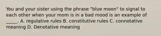 You and your sister using the phrase "blue moon" to signal to each other when your mom is in a bad mood is an example of _____. A. regulative rules B. constitutive rules C. connotative meaning D. Denotative meaning