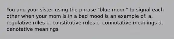 You and your sister using the phrase "blue moon" to signal each other when your mom is in a bad mood is an example of: a. regulative rules b. constitutive rules c. connotative meanings d. denotative meanings