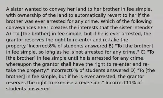 A sister wanted to convey her land to her brother in fee simple, with ownership of the land to automatically revert to her if the brother was ever arrested for any crime. Which of the following conveyances BEST creates the interests that the sister intends? A) "To [the brother] in fee simple, but if he is ever arrested, the grantor reserves the right to re-enter and re-take the property."Incorrect8% of students answered B) "To [the brother] in fee simple, so long as he is not arrested for any crime." C) "To [the brother] in fee simple until he is arrested for any crime, whereupon the grantor shall have the right to re-enter and re-take the property." Incorrect6% of students answered D) "To [the brother] in fee simple, but if he is ever arrested, the grantor reserves the right to exercise a reversion." Incorrect11% of students answered