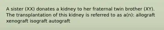 A sister (XX) donates a kidney to her fraternal twin brother (XY). The transplantation of this kidney is referred to as a(n): allograft xenograft isograft autograft