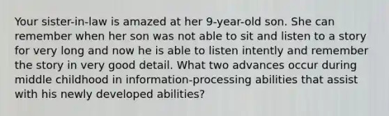 Your sister-in-law is amazed at her 9-year-old son. She can remember when her son was not able to sit and listen to a story for very long and now he is able to listen intently and remember the story in very good detail. What two advances occur during middle childhood in information-processing abilities that assist with his newly developed abilities?