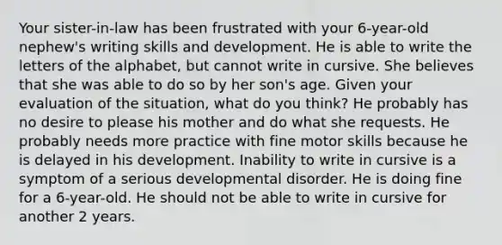 Your sister-in-law has been frustrated with your 6-year-old nephew's writing skills and development. He is able to write the letters of the alphabet, but cannot write in cursive. She believes that she was able to do so by her son's age. Given your evaluation of the situation, what do you think? He probably has no desire to please his mother and do what she requests. He probably needs more practice with fine motor skills because he is delayed in his development. Inability to write in cursive is a symptom of a serious developmental disorder. He is doing fine for a 6-year-old. He should not be able to write in cursive for another 2 years.