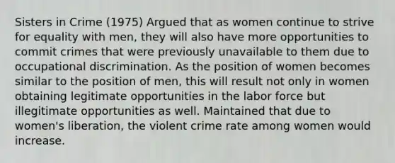 Sisters in Crime (1975) Argued that as women continue to strive for equality with men, they will also have more opportunities to commit crimes that were previously unavailable to them due to occupational discrimination. As the position of women becomes similar to the position of men, this will result not only in women obtaining legitimate opportunities in the labor force but illegitimate opportunities as well. Maintained that due to women's liberation, the violent crime rate among women would increase.