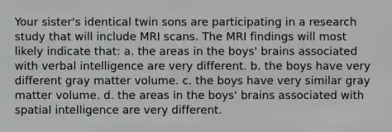 Your sister's identical twin sons are participating in a research study that will include MRI scans. The MRI findings will most likely indicate that: a. the areas in the boys' brains associated with verbal intelligence are very different. b. the boys have very different gray matter volume. c. the boys have very similar gray matter volume. d. the areas in the boys' brains associated with spatial intelligence are very different.