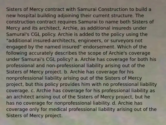 Sisters of Mercy contract with Samurai Construction to build a new hospital building adjoining their current structure. The construction contract requires Samurai to name both Sisters of Mercy and its architect, Archie, as additional insureds under Samurai's CGL policy. Archie is added to the policy using the "additional insured-architects, engineers, or surveyors not engaged by the named insured" endorsement. Which of the following accurately describes the scope of Archie's coverage under Samurai's CGL policy? a. Archie has coverage for both his professional and non-professional liability arising out of the Sisters of Mercy project. b. Archie has coverage for his nonprofessional liability arising out of the Sisters of Mercy project, but this policy provides him with no professional liability coverage. c. Archie has coverage for his professional liability as an architect arising out of the Sisters of Mercy project, but he has no coverage for nonprofessional liability. d. Archie has coverage only for medical professional liability arising out of the Sisters of Mercy project.