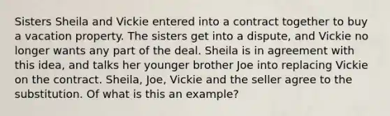 Sisters Sheila and Vickie entered into a contract together to buy a vacation property. The sisters get into a dispute, and Vickie no longer wants any part of the deal. Sheila is in agreement with this idea, and talks her younger brother Joe into replacing Vickie on the contract. Sheila, Joe, Vickie and the seller agree to the substitution. Of what is this an example?