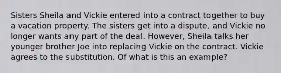 Sisters Sheila and Vickie entered into a contract together to buy a vacation property. The sisters get into a dispute, and Vickie no longer wants any part of the deal. However, Sheila talks her younger brother Joe into replacing Vickie on the contract. Vickie agrees to the substitution. Of what is this an example?