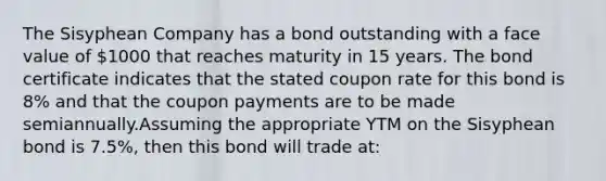 The Sisyphean Company has a bond outstanding with a face value of 1000 that reaches maturity in 15 years. The bond certificate indicates that the stated coupon rate for this bond is 8% and that the coupon payments are to be made semiannually.Assuming the appropriate YTM on the Sisyphean bond is 7.5%, then this bond will trade at: