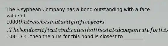 The Sisyphean Company has a bond outstanding with a face value of 1000 that reaches maturity in five years. The bond certificate indicates that the stated coupon rate for this bond is 8.5% and that the coupon payments are to be made semiannually. Assuming that this bond trades for1081.73 , then the YTM for this bond is closest to ________.