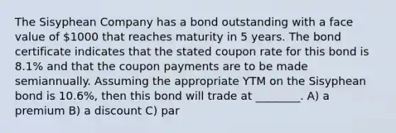 The Sisyphean Company has a bond outstanding with a face value of 1000 that reaches maturity in 5 years. The bond certificate indicates that the stated coupon rate for this bond is 8.1% and that the coupon payments are to be made semiannually. Assuming the appropriate YTM on the Sisyphean bond is 10.6%, then this bond will trade at ________. A) a premium B) a discount C) par