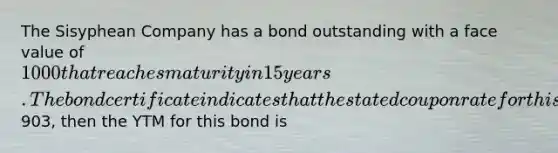 The Sisyphean Company has a bond outstanding with a face value of 1000 that reaches maturity in 15 years. The bond certificate indicates that the stated coupon rate for this bond is 8% and that the coupon payments are to be made semiannually. Assuming that this bond trades for903, then the YTM for this bond is