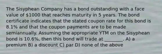 The Sisyphean Company has a bond outstanding with a face value of 1000 that reaches maturity in 5 years. The bond certificate indicates that the stated coupon rate for this bond is 8.1% and that the coupon payments are to be made semiannually. Assuming the appropriate YTM on the Sisyphean bond is 10.6%, then this bond will trade at ________. A) a premium B) a discount C) par D) none of the above