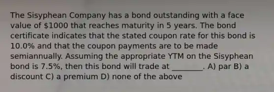 The Sisyphean Company has a bond outstanding with a face value of 1000 that reaches maturity in 5 years. The bond certificate indicates that the stated coupon rate for this bond is 10.0% and that the coupon payments are to be made semiannually. Assuming the appropriate YTM on the Sisyphean bond is 7.5%, then this bond will trade at ________. A) par B) a discount C) a premium D) none of the above