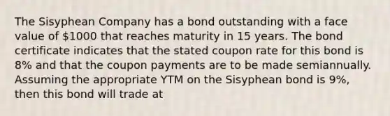 The Sisyphean Company has a bond outstanding with a face value of 1000 that reaches maturity in 15 years. The bond certificate indicates that the stated coupon rate for this bond is 8% and that the coupon payments are to be made semiannually. Assuming the appropriate YTM on the Sisyphean bond is 9%, then this bond will trade at