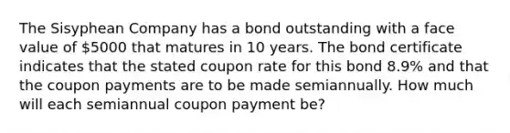 The Sisyphean Company has a bond outstanding with a face value of 5000 that matures in 10 years. The bond certificate indicates that the stated coupon rate for this bond 8.9% and that the coupon payments are to be made semiannually. How much will each semiannual coupon payment be?