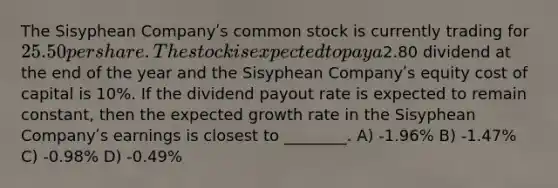 The Sisyphean Companyʹs common stock is currently trading for 25.50 per share. The stock is expected to pay a2.80 dividend at the end of the year and the Sisyphean Companyʹs equity cost of capital is 10%. If the dividend payout rate is expected to remain constant, then the expected growth rate in the Sisyphean Companyʹs earnings is closest to ________. A) -1.96% B) -1.47% C) -0.98% D) -0.49%