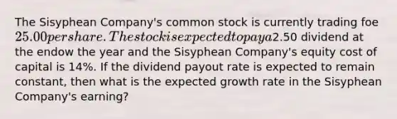 The Sisyphean Company's <a href='https://www.questionai.com/knowledge/kl4oZmEKZC-common-stock' class='anchor-knowledge'>common stock</a> is currently trading foe 25.00 per share. The stock is expected to pay a2.50 dividend at the endow the year and the Sisyphean Company's equity <a href='https://www.questionai.com/knowledge/ktReObfIIs-cost-of-capital' class='anchor-knowledge'>cost of capital</a> is 14%. If the <a href='https://www.questionai.com/knowledge/kpBTPBlCMA-dividend-payout' class='anchor-knowledge'>dividend payout</a> rate is expected to remain constant, then what is the expected growth rate in the Sisyphean Company's earning?