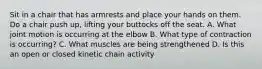 Sit in a chair that has armrests and place your hands on them. Do a chair push up, lifting your buttocks off the seat. A. What joint motion is occurring at the elbow B. What type of contraction is occurring? C. What muscles are being strengthened D. Is this an open or closed kinetic chain activity