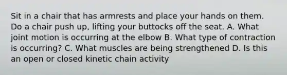 Sit in a chair that has armrests and place your hands on them. Do a chair push up, lifting your buttocks off the seat. A. What joint motion is occurring at the elbow B. What type of contraction is occurring? C. What muscles are being strengthened D. Is this an open or closed kinetic chain activity