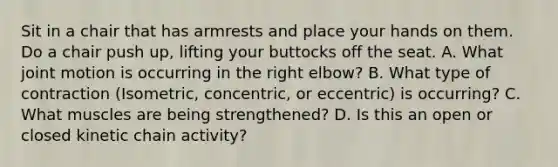 Sit in a chair that has armrests and place your hands on them. Do a chair push up, lifting your buttocks off the seat. A. What joint motion is occurring in the right elbow? B. What type of contraction (Isometric, concentric, or eccentric) is occurring? C. What muscles are being strengthened? D. Is this an open or closed kinetic chain activity?