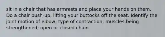 sit in a chair that has armrests and place your hands on them. Do a chair push-up, lifting your buttocks off the seat. Identify the joint motion of elbow; type of contraction; muscles being strengthened; open or closed chain