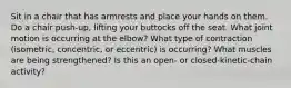 Sit in a chair that has armrests and place your hands on them. Do a chair push-up, lifting your buttocks off the seat. What joint motion is occurring at the elbow? What type of contraction (isometric, concentric, or eccentric) is occurring? What muscles are being strengthened? Is this an open- or closed-kinetic-chain activity?