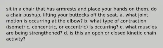 sit in a chair that has armrests and place your hands on them. do a chair pushup, lifting your buttocks off the seat. a. what joint motion is occurring at the elbow? b. what type of contraction (isometric, concentric, or eccentric) is occurring? c. what muscles are being strengthened? d. is this an open or closed kinetic chain activity?