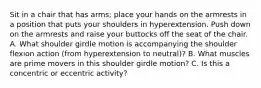 Sit in a chair that has arms; place your hands on the armrests in a position that puts your shoulders in hyperextension. Push down on the armrests and raise your buttocks off the seat of the chair. A. What shoulder girdle motion is accompanying the shoulder flexion action (from hyperextension to neutral)? B. What muscles are prime movers in this shoulder girdle motion? C. Is this a concentric or eccentric activity?