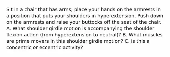 Sit in a chair that has arms; place your hands on the armrests in a position that puts your shoulders in hyperextension. Push down on the armrests and raise your buttocks off the seat of the chair. A. What shoulder girdle motion is accompanying the shoulder flexion action (from hyperextension to neutral)? B. What muscles are prime movers in this shoulder girdle motion? C. Is this a concentric or eccentric activity?