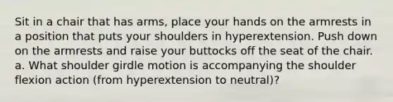 Sit in a chair that has arms, place your hands on the armrests in a position that puts your shoulders in hyperextension. Push down on the armrests and raise your buttocks off the seat of the chair. a. What shoulder girdle motion is accompanying the shoulder flexion action (from hyperextension to neutral)?