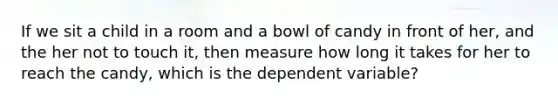 If we sit a child in a room and a bowl of candy in front of her, and the her not to touch it, then measure how long it takes for her to reach the candy, which is the dependent variable?