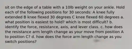 sit on the edge of a table with a 10lb weight on your ankle. Hold each of the following positions for 30 seconds: A knee fully extended B knee flexed 30 degrees C knee flexed 60 degrees a. what position is easiest to hold? which is most difficult? b. identify the force, resistance, axis, and lever class. c. how does the resistance arm length change as your move from position A to position C? d. how does the force arm length change as you switch positions?