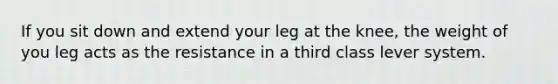 If you sit down and extend your leg at the knee, the weight of you leg acts as the resistance in a third class lever system.