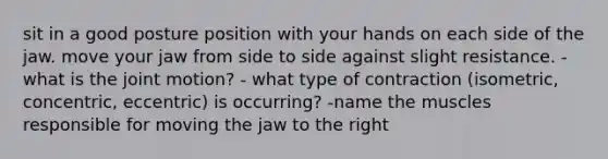 sit in a good posture position with your hands on each side of the jaw. move your jaw from side to side against slight resistance. - what is the joint motion? - what type of contraction (isometric, concentric, eccentric) is occurring? -name the muscles responsible for moving the jaw to the right