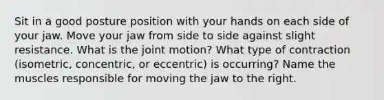 Sit in a good posture position with your hands on each side of your jaw. Move your jaw from side to side against slight resistance. What is the joint motion? What type of contraction (isometric, concentric, or eccentric) is occurring? Name the muscles responsible for moving the jaw to the right.