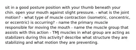 sit in a good posture position with your thumb beneath your chin. open your mouth against slight pressure. - what is the joint motion? - what type of muscle contraction (isometric, concentric, or eccentric) is occurring? - name the primary muscle responsible for moving the mouth - name the muscle group that assists with this action - TMJ muscles in what group are acting as stabilizers during this activity? describe what structure they are stabilizing and what motion they are preventing.