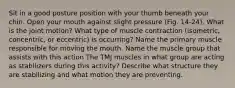 Sit in a good posture position with your thumb beneath your chin. Open your mouth against slight pressure (Fig. 14-24). What is the joint motion? What type of muscle contraction (isometric, concentric, or eccentric) is occurring? Name the primary muscle responsible for moving the mouth. Name the muscle group that assists with this action The TMJ muscles in what group are acting as stabilizers during this activity? Describe what structure they are stabilizing and what motion they are preventing.