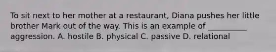 To sit next to her mother at a restaurant, Diana pushes her little brother Mark out of the way. This is an example of __________ aggression. A. hostile B. physical C. passive D. relational