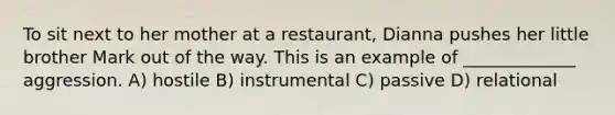To sit next to her mother at a restaurant, Dianna pushes her little brother Mark out of the way. This is an example of _____________ aggression. A) hostile B) instrumental C) passive D) relational