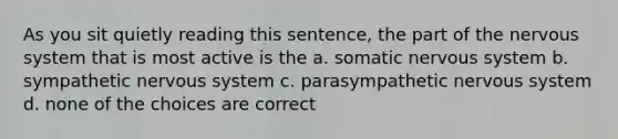 As you sit quietly reading this sentence, the part of the nervous system that is most active is the a. somatic nervous system b. sympathetic nervous system c. parasympathetic nervous system d. none of the choices are correct