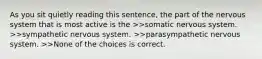 As you sit quietly reading this sentence, the part of the nervous system that is most active is the >>somatic nervous system. >>sympathetic nervous system. >>parasympathetic nervous system. >>None of the choices is correct.