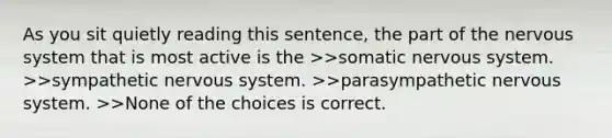 As you sit quietly reading this sentence, the part of the <a href='https://www.questionai.com/knowledge/kThdVqrsqy-nervous-system' class='anchor-knowledge'>nervous system</a> that is most active is the >>somatic nervous system. >>sympathetic nervous system. >>parasympathetic nervous system. >>None of the choices is correct.