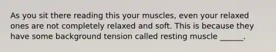 As you sit there reading this your muscles, even your relaxed ones are not completely relaxed and soft. This is because they have some background tension called resting muscle ______.