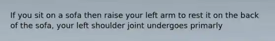 If you sit on a sofa then raise your left arm to rest it on the back of the sofa, your left shoulder joint undergoes primarly