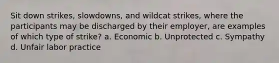 Sit down strikes, slowdowns, and wildcat strikes, where the participants may be discharged by their employer, are examples of which type of strike? a. Economic b. Unprotected c. Sympathy d. Unfair labor practice