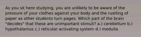 As you sit here studying, you are unlikely to be aware of the pressure of your clothes against your body and the rustling of paper as other students turn pages. Which part of the brain "decides" that these are unimportant stimuli? a.) cerebellum b.) hypothalamus c.) reticular activating system d.) medulla