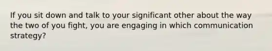 If you sit down and talk to your significant other about the way the two of you fight, you are engaging in which communication strategy?